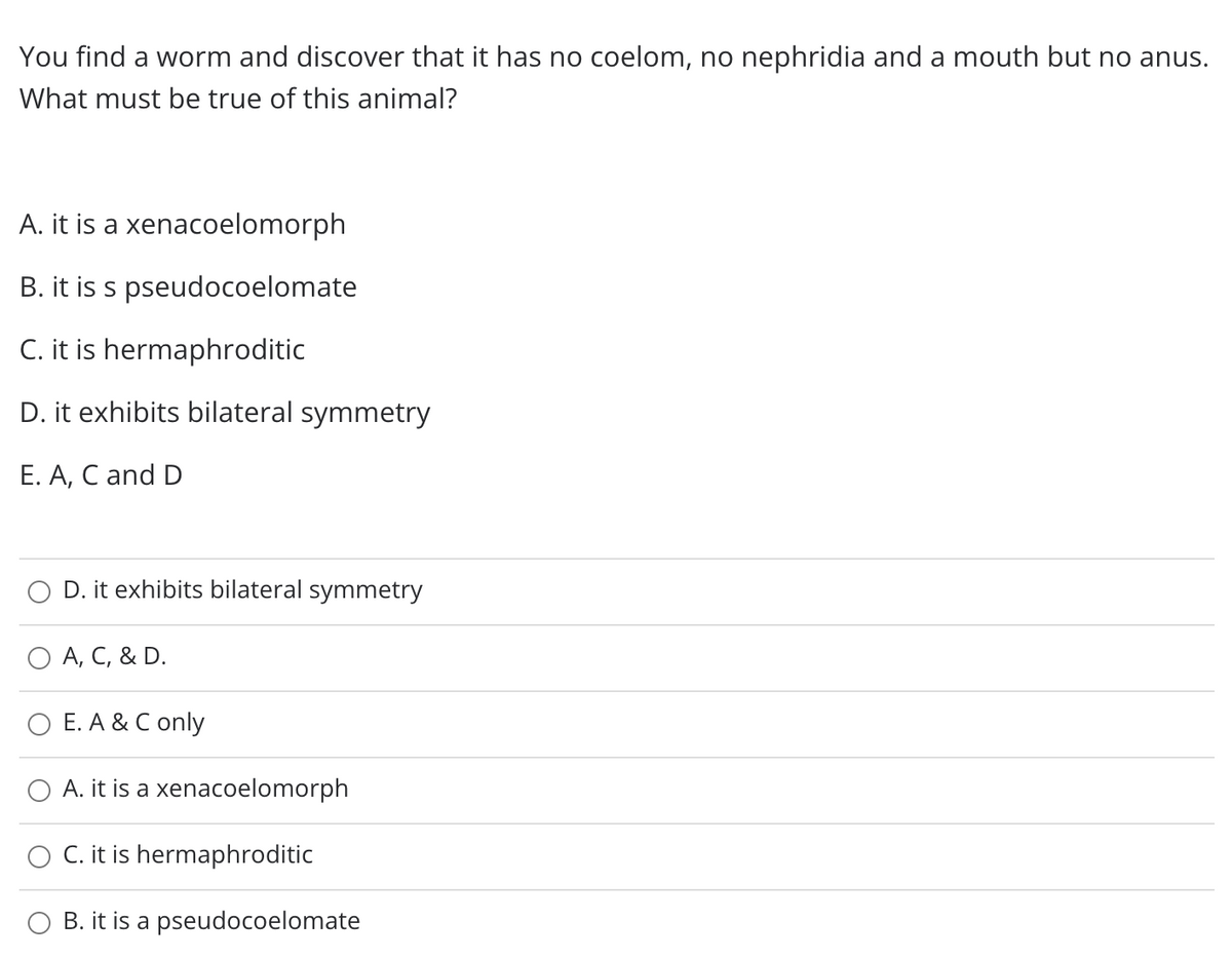 You find a worm and discover that it has no coelom, no nephridia and a mouth but no anus.
What must be true of this animal?
A. it is a xenacoelomorph
B. it is s pseudocoelomate
C. it is hermaphroditic
D. it exhibits bilateral symmetry
E. A, C and D
O D. it exhibits bilateral symmetry
O A, C, & D.
O E. A & C only
A. it is a xenacoelomorph
C. it is hermaphroditic
O B. it is a pseudocoelomate
