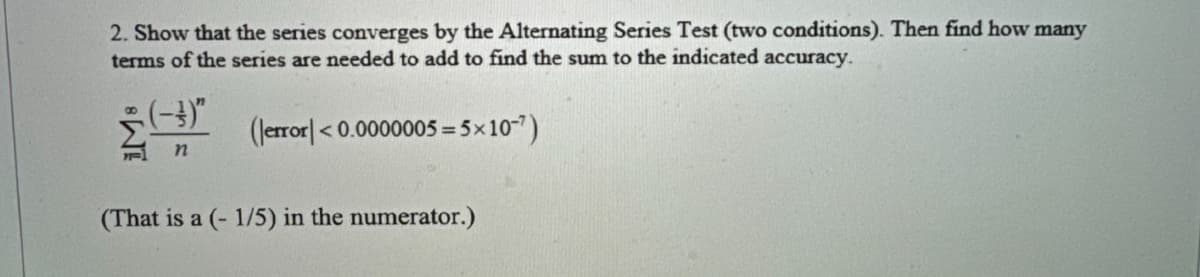 2. Show that the series converges by the Alternating Series Test (two conditions). Then find how many
terms of the series are needed to add to find the sum to the indicated accuracy.
(error]<0.0000005=5×10-7)
(That is a (-1/5) in the numerator.)
