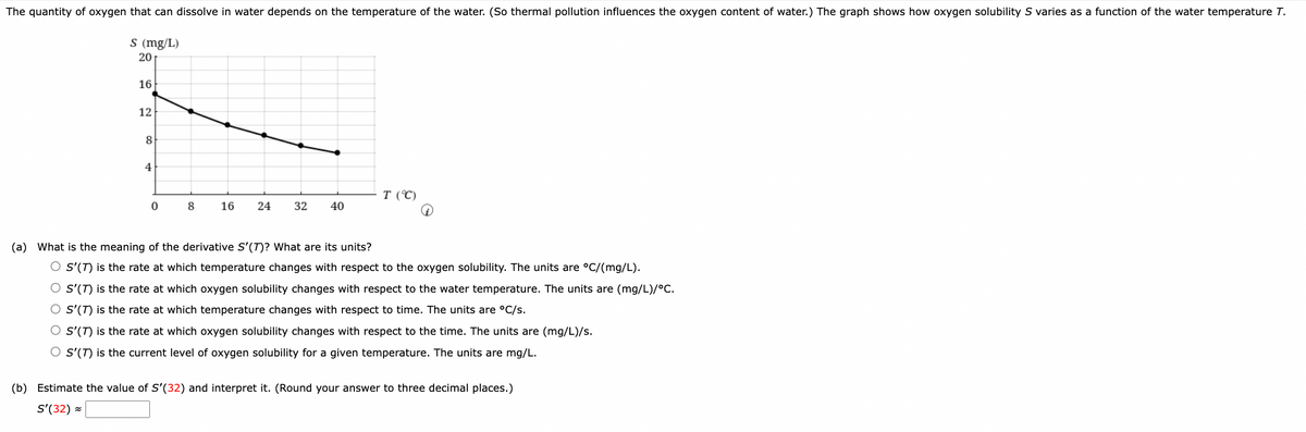 The quantity of oxygen that can dissolve in water depends on the temperature of the water. (So thermal pollution influences the oxygen content of water.) The graph shows how oxygen solubility S varies as a function of the water temperature T.
s (mg/L)
16
12
L
8
4
20
0
8
16 24
32 40
T (°C)
(a) What is the meaning of the derivative S'(T)? What are its units?
O S'(T) is the rate at which temperature changes with respect to the oxygen solubility. The units are °C/(mg/L).
O S'(T) is the rate at which oxygen solubility changes with respect to the water temperature. The units are (mg/L)/°C.
O S'(T) is the rate at which temperature changes with respect to time. The units are °C/s.
O S'(T) is the rate at which oxygen solubility changes with respect to the time. The units are (mg/L)/s.
O S'(T) is the current level of oxygen solubility for a given temperature. The units are mg/L.
(b) Estimate the value of S'(32) and interpret it. (Round your answer to three decimal places.)
S'(32) =