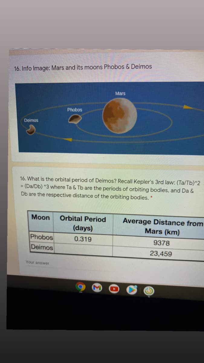 16. Info Image: Mars and its moons Phobos & Deimos
Mars
Phobos
Deimos
16. What is the orbital period of Deimos? Recall Kepler's 3rd law: (Ta/Tb)^2
= (Da/Db) ^3 where Ta & Tb are the periods of orbiting bodies, and Da &
Db are the respective distance of the orbiting bodies.
Moon
Orbital Period
Average Distance from
Mars (km)
(days)
Phobos
0.319
9378
Deimos
23,459
Your answer
