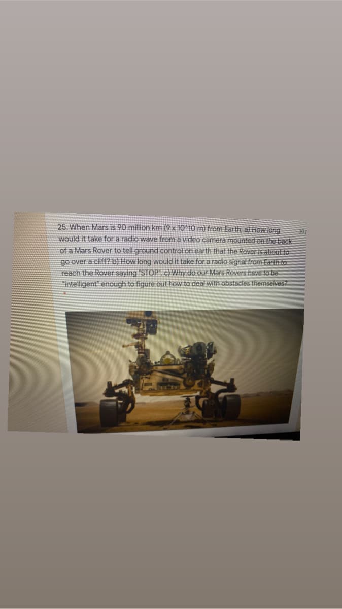 25. When Mars is 90 millon km (4 x 10^10 m) from Ear th, al How tong
would it take for a radio wave from a video camera mounted on the back
of a Mars Rover to tell ground control on earth that the Roveris aboul to
go over a cliff? b) How fong would it take for a radio signal from Earth to-
reach the Rover saying 'STOP" c) Why do our Mars Rovers have to be-
intelligent" enough to figure out how to deal with obstacles themselves7
