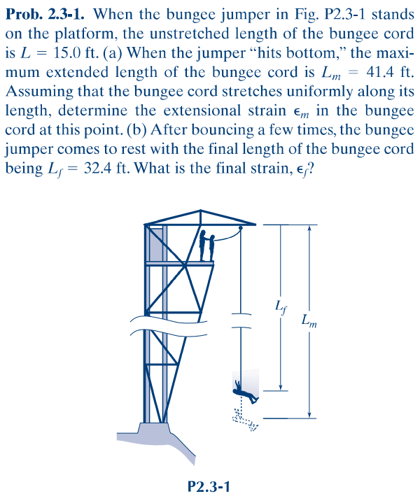 Prob. 2.3-1. When the bungee jumper in Fig. P2.3-1 stands
on the platform, the unstretched length of the bungee cord
is L = 15.0 ft. (a) When the jumper "hits bottom," the maxi-
mum extended length of the bungee cord is Lm = 41.4 ft.
Assuming that the bungee cord stretches uniformly along its
length, determine the extensional strain em in the bungee
cord at this point. (b) After bouncing a few times, the bungee
jumper comes to rest with the final length of the bungee cord
being L, = 32.4 ft. What is the final strain, e,?
Lm
P2.3-1
