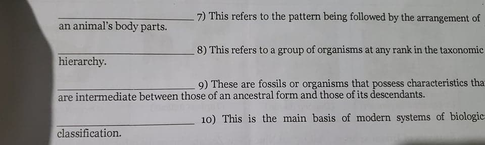 7) This refers to the pattern being followed by the arrangement of
an animal's body parts.
8) This refers to a group of organisms at any rank in the taxonomic
hierarchy.
9) These are fossils or organisms that possess characteristics that
are intermediate between those of an ancestral form and those of its descendants.
10) This is the main basis of modern systems of biologic:
classification.
