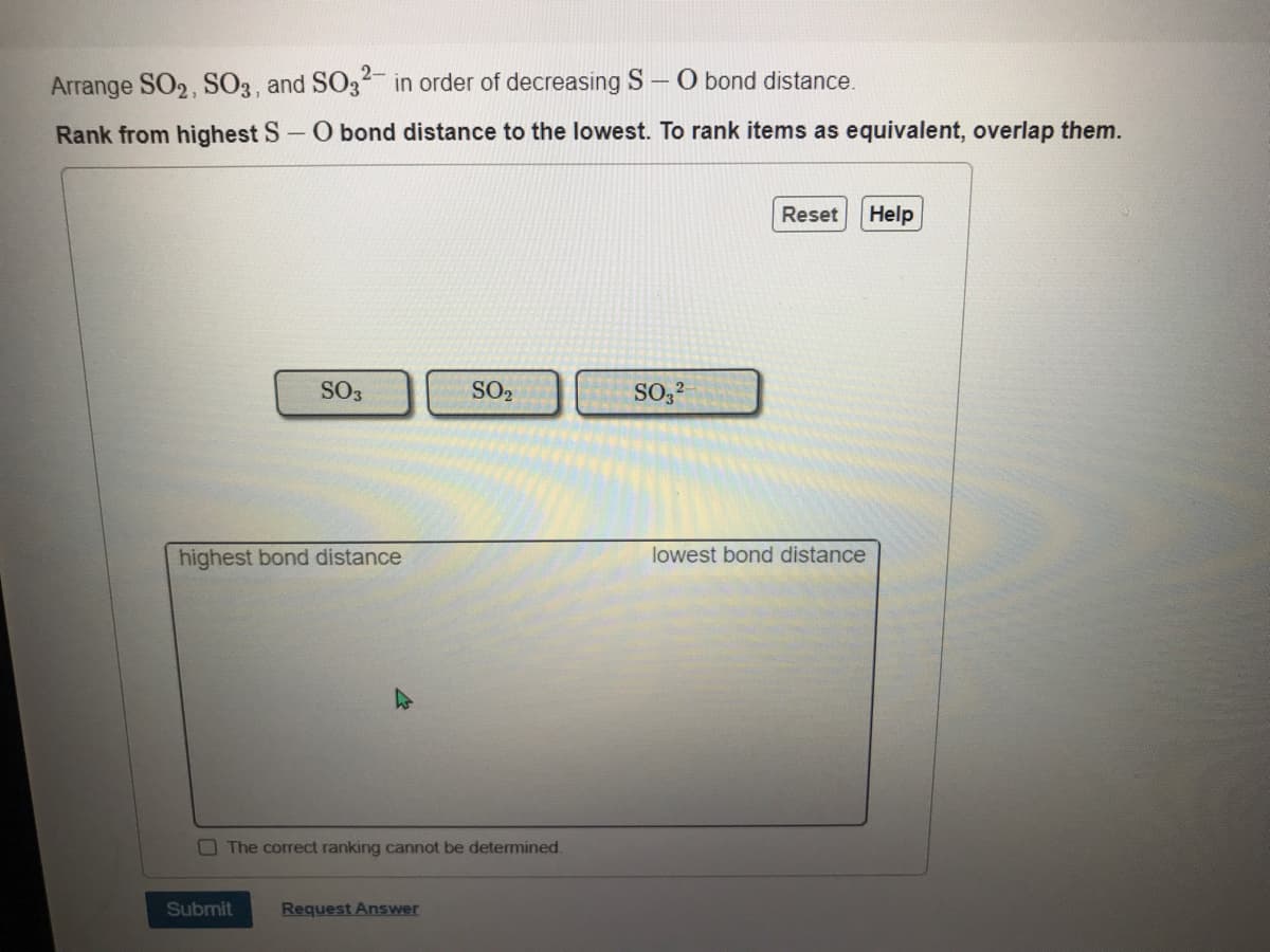 2-
Arrange SO2, SO3, and SO3 in order of decreasing S–O bond distance.
Rank from highest S-O bond distance to the lowest. To rank items as equivalent, overlap them.
Reset
Help
SO3
SO2
SO,?
highest bond distance
lowest bond distance
OThe correct ranking cannot be determined.
Submit
Request Answer
