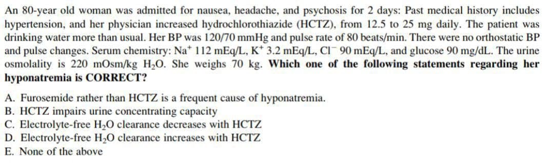An 80-year old woman was admitted for nausea, headache, and psychosis for 2 days: Past medical history includes
hypertension, and her physician increased hydrochlorothiazide (HCTZ), from 12.5 to 25 mg daily. The patient was
drinking water more than usual. Her BP was 120/70 mmHg and pulse rate of 80 beats/min. There were no orthostatic BP
and pulse changes. Serum chemistry: Na* 112 mEq/L, K* 3.2 mEq/L, CI- 90 mEq/L, and glucose 90 mg/dL. The urine
osmolality is 220 mOsm/kg H,O. She weighs 70 kg. Which one of the following statements regarding her
hyponatremia is CORRECT?
A. Furosemide rather than HCTZ is a frequent cause of hyponatremia.
B. HCTZ impairs urine concentrating capacity
C. Electrolyte-free H,O clearance decreases with HCTZ
D. Electrolyte-free H,O clearance increases with HCTZ
E. None of the above
