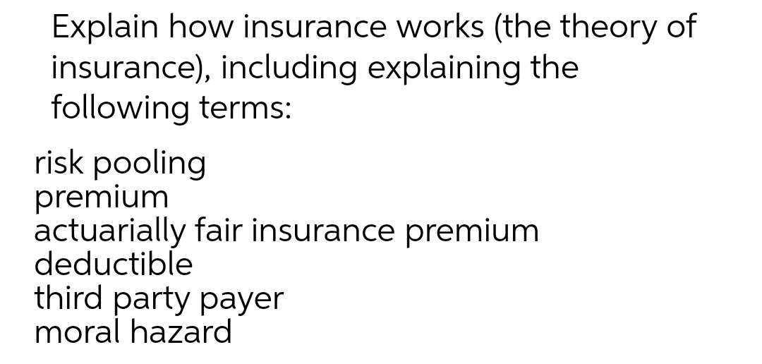 Explain how insurance works (the theory of
insurance), including explaining the
following terms:
risk pooling
premium
actuarially fair insurance premium
deductible
third party payer
moral hazard
