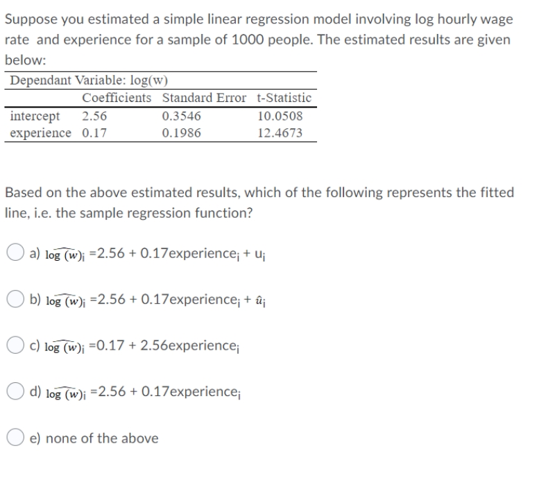 Suppose you estimated a simple linear regression model involving log hourly wage
rate and experience for a sample of 1000 people. The estimated results are given
below:
Dependant Variable: log(w)
Coefficients Standard Error t-Statistic
10.0508
intercept
experience 0.17
2.56
0.3546
0.1986
12.4673
Based on the above estimated results, which of the following represents the fitted
line, i.e. the sample regression function?
a) log (w)j =2.56 + 0.17experience; + uj
b) log (w)i =2.56 + 0.17experience; + û¡
c) log (w)j =0.17 + 2.56experience;
d) log (w)i =2.56 + 0.17experience;
e) none of the above
