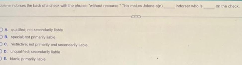 Jolene indorses the back of a check with the phrase: "without recourse." This makes Jolene a(n)
Indorser who is
on the check.
O A. qualified; not secondarily liable
O B. special; not primarily liable
OC. restrictive; not primarily and secondarily liable
OD. unqualified; secondarily liable
DE. blank; primarily liable
