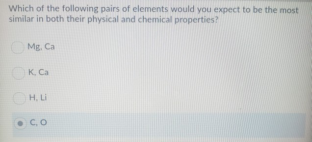 Which of the following pairs of elements would you expect to be the most
similar in both their physical and chemical properties?
Mg, Ca
K, Ca
H, Li
C, O