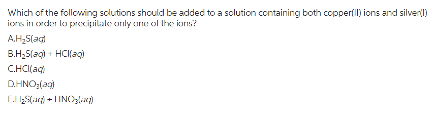 Which of the following solutions should be added to a solution containing both copper(II) ions and silver(1)
ions in order to precipitate only one of the ions?
A.H₂S(aq)
B.H₂S(aq) + HCl(aq)
C.HCl(aq)
D.HNO3(aq)
E.H₂S(aq) + HNO3(aq)