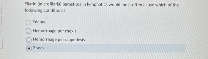 Filarid (microfilaria) parastites in lymphatics would most often cause which of the
following conditions?
Edema
Hemorrhage per rhexis
Hemorrhage per diapedesis
Shock