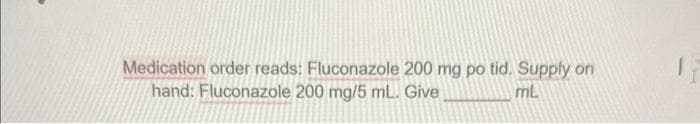 Medication order reads: Fluconazole 200 mg po tid. Supply on
hand: Fluconazole 200 mg/5 mL. Give
mL