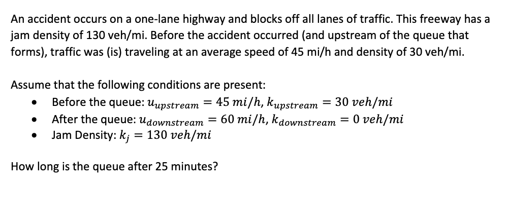 An accident occurs on a one-lane highway and blocks off all lanes of traffic. This freeway has a
jam density of 130 veh/mi. Before the accident occurred (and upstream of the queue that
forms), traffic was (is) traveling at an average speed of 45 mi/h and density of 30 veh/mi.
Assume that the following conditions are present:
●
●
Before the queue: Uupstream = 45 mi/h, kupstream = 30 veh/mi
After the queue: Udownstream = 60 mi/h, kdownstream = 0 veh/mi
Jam Density: kj = 130 veh/mi
How long is the queue after 25 minutes?