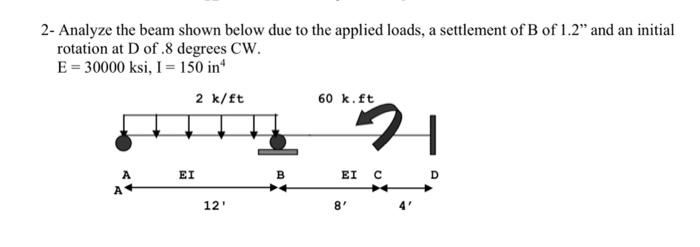 2-Analyze the beam shown below due to the applied loads, a settlement of B of 1.2" and an initial
rotation at D of .8 degrees CW.
E = 30000 ksi, I = 150 in
A
A+
2 k/ft
EI
12'
B
60 k. ft
EI C
8'
H
D