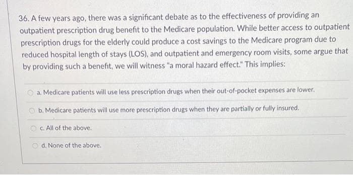 36. A few years ago, there was a significant debate as to the effectiveness of providing an
outpatient prescription drug benefit to the Medicare population. While better access to outpatient
prescription drugs for the elderly could produce a cost savings to the Medicare program due to
reduced hospital length of stays (LOS), and outpatient and emergency room visits, some argue that
by providing such a benefit, we will witness "a moral hazard effect." This implies:
a. Medicare patients will use less prescription drugs when their out-of-pocket expenses are lower.
b. Medicare patients will use more prescription drugs when they are partially or fully insured.
c. All of the above.
Od. None of the above.