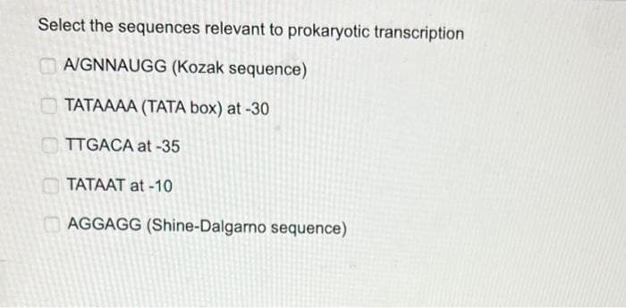 Select the sequences relevant to prokaryotic transcription
A/GNNAUGG (Kozak sequence)
TATAAAA (TATA box) at -30
TTGACA at -35
TATAAT at -10
AGGAGG (Shine-Dalgarno sequence)