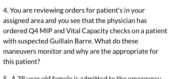 4. You are reviewing orders for patient's in your
assigned area and you see that the physician has
ordered Q4 MIP and Vital Capacity checks on a patient
with suspected Guillain Barre. What do these
maneuvers monitor and why are the appropriate for
this patient?
A 20 var old fomalo is admitted to the omorgoney