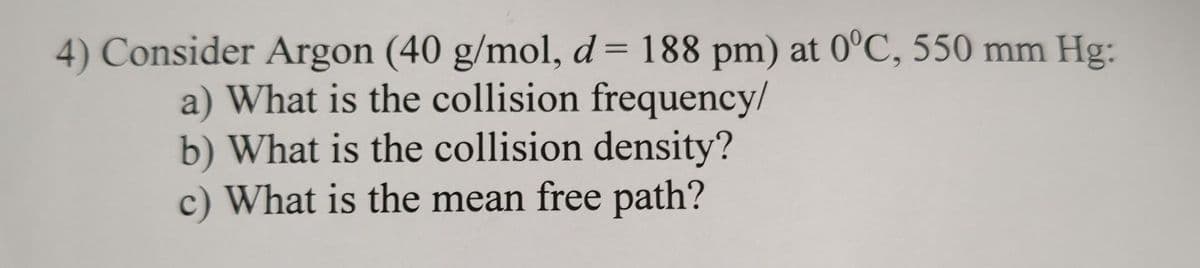 4) Consider Argon (40 g/mol, d = 188 pm) at 0°C, 550 mm Hg:
a) What is the collision frequency/
b) What is the collision density?
c) What is the mean free path?