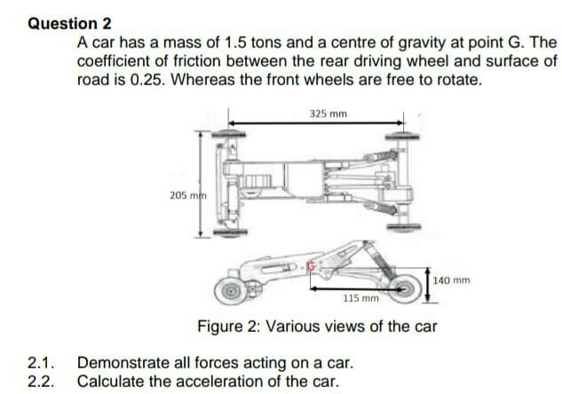 Question 2
A car has a mass of 1.5 tons and a centre of gravity at point G. The
coefficient of friction between the rear driving wheel and surface of
road is 0.25. Whereas the front wheels are free to rotate.
325 mm
205 mm
140 mm
115 mm
Figure 2: Various views of the car
Demonstrate all forces acting on a car.
Calculate the acceleration of the car.
2.1.
2.2.
