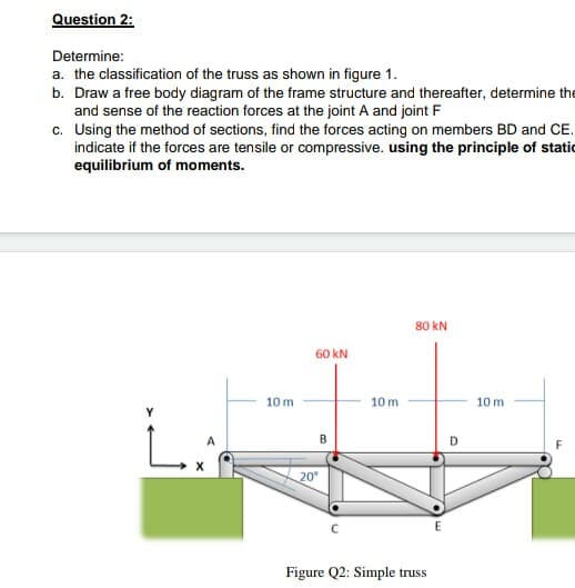 Question 2:
Determine:
a. the classification of the truss as shown in figure 1.
b. Draw a free body diagram of the frame structure and thereafter, determine the
and sense of the reaction forces at the joint A and joint F
c. Using the method of sections, find the forces acting on members BD and CE.
indicate if the forces are tensile or compressive. using the principle of static
equilibrium of moments.
80 kN
60 kN
10 m
10 m
10 m
B
20
Figure Q2: Simple truss
