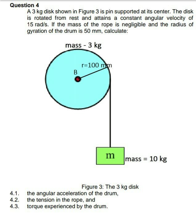 Question 4
A 3 kg disk shown in Figure 3 is pin supported at its center. The disk
is rotated from rest and attains a constant angular velocity of
15 rad/s. If the mass of the rope is negligible and the radius of
gyration of the drum is 50 mm, calculate:
mass - 3 kg
r=100 mm
m
mass = 10 kg
Figure 3: The 3 kg disk
the angular acceleration of the drum,
the tension in the rope, and
torque experienced by the drum.
4.1.
4.2.
4.3.
