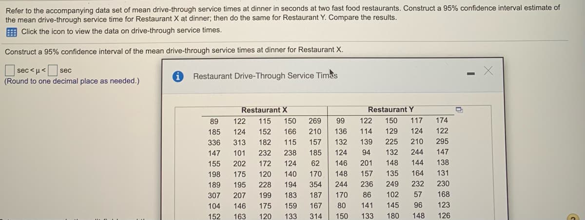 Refer to the accompanying data set of mean drive-through service times at dinner in seconds at two fast food restaurants. Construct a 95% confidence interval estimate of
the mean drive-through service time for Restaurant X at dinner; then do the same for Restaurant Y. Compare the results.
E Click the icon to view the data on drive-through service times.
Construct a 95% confidence interval of the mean drive-through service times at dinner for Restaurant X.
sec <µ< sec
Restaurant Drive-Through Service Timas
(Round to one decimal place as needed.)
Restaurant X
Restaurant Y
89
122
115
150
269
99
122
150
117
174
185
124
152
166
210
136
114
129
124
122
336
313
182
115
157
132
139
225
210
295
147
101
232
238
185
124
94
132
244
147
155
202
172
124
62
146
201
148
144
138
198
175
120
140
170
148
157
135
164
131
189
195
228
194
354
244
236
249
232
230
307
207
199
183
187
170
86
102
57
168
104
146
175
159
167
80
141
145
96
123
152
163
120
133
314
150
133
180
148
126
