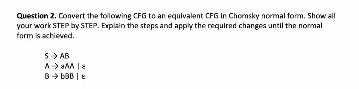 Question 2. Convert the following CFG to an equivalent CFG in Chomsky normal form. Show all
your work STEP by STEP. Explain the steps and apply the required changes until the normal
form is achieved.
S → AB
A →→ aAA | E
BbBB | E