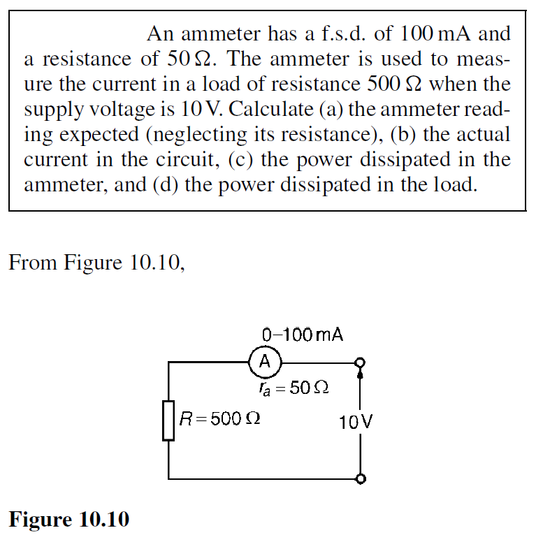 An ammeter has a f.s.d. of 100 mA and
a resistance of 50 2. The ammeter is used to meas-
ure the current in a load of resistance 500 2 when the
supply voltage is 10 V. Calculate (a) the ammeter read-
ing expected (neglecting its resistance), (b) the actual
current in the circuit, (c) the power dissipated in the
ammeter, and (d) the power dissipated in the load.
From Figure 10.10,
Figure 10.10
0-100 mA
A
a = 500
R = 500 Q
10V