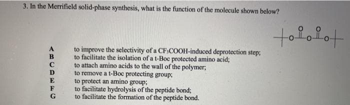 3. In the Merrifield solid-phase synthesis, what is the function of the molecule shown below?
tofofot
to improve the selectivity of a CF:COOH-induced deprotection step3;
to facilitate the isolation of a t-Boc protected amino acid;
to attach amino acids to the wall of the polymer;
to remove a t-Boc protecting group;
to protect an amino group;
to facilitate hydrolysis of the peptide bond;
to facilitate the formation of the peptide bond.
A
B
D
E
G
