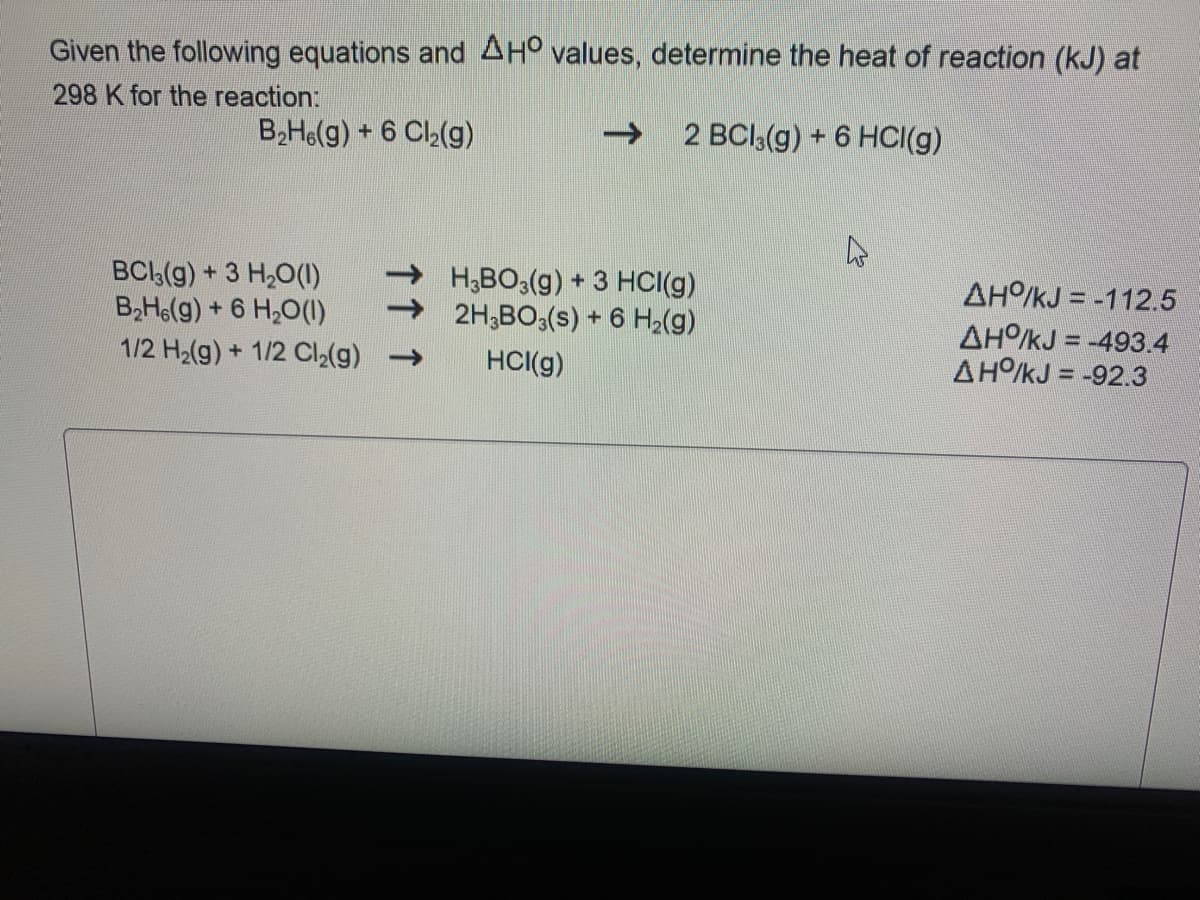 Given the following equations and AH° values, determine the heat of reaction (kJ) at
298 K for the reaction:
B,He(g) + 6 Cl2(g)
->
2 BCI,(g) + 6 HCI(g)
BCI,(g) + 3 H,O(1)
B2H6(g) + 6 H20(1)
1/2 H2(g) + 1/2 Cl2(g)
H;BO3(g) + 3 HCI(g)
2H;BO,(s) + 6 H2(g)
AH/kJ = -112.5
AHO/kJ = -493.4
AHO/kJ = -92.3
HCI(g)
