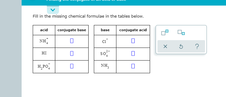 Fill in the missing chemical formulae in the tables below.
acid
conjugate base
base
conjugate acid
NH
?
so
HI
H,PO,
NH,
