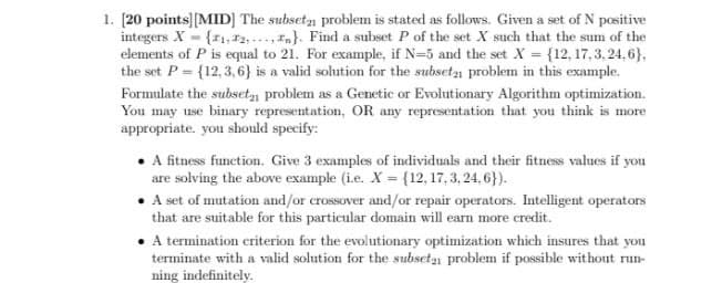 1. [20 points][MID] The subseta problem is stated as follows. Given a set of N positive
integers X {z1,72, ...,}. Find a subset P of the set X such that the sum of the
elements of P is equal to 21. For example, if N=5 and the set X = {12, 17, 3, 24, 6},
the set P= {12,3, 6} is a valid solution for the subseta problem in this example.
Formulate the subsety problem as a Genetic or Evolutionary Algorithm optimization.
You may use binary representation, OR any representation that you think is more
appropriate. you should specify:
• A fitness function. Give 3 examples of individuals and their fitness values if you
are solving the above example (i.e. X = {12, 17, 3, 24, 6}).
• A set of mutation and/or crossover and/or repair operators. Intelligent operators
that are suitable for this particular domain will earn more credit.
• termination criterion for the evolutionary optimization which insures that you
terminate with a valid solution for the subseta problem if possible without run-
ning indefinitely.
