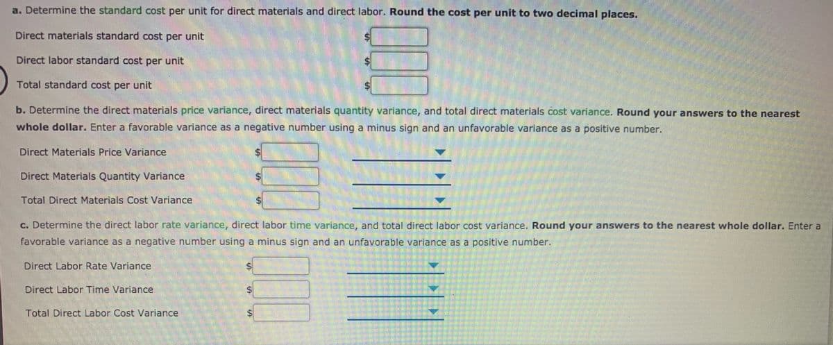 a. Determine the standard cost per unit for direct materials and direct labor. Round the cost per unit to two decimal places.
Direct materials standard cost per unit
Direct labor standard cost per unit
Total standard cost per unit
b. Determine the direct materials price variance, direct materials quantity variance, and total direct materials cost variance, Round your answers to the nearest
whole dollar. Enter a favorable variance as a negative number using a minus sign and an unfavorable variance as a positive number.
Direct Materials Price Variance
Direct Materials Quantity Variance
Total Direct Materials Cost Variance
c. Determine the direct labor rate variance, direct labor time variance, and total direct labor cost varlance. Round your answers to the nearest whole dollar. Enter a
favorable variance as a negative number using a minus sign and an unfavorable variance as a positive number.
Direct Labor Rate Variance
Direct Labor Time Variance
Total Direct Labor Cost Variance
%24
%24
%24
%24
%24
%24
%24
%24
%24
