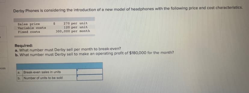 Derby Phones is considering the introduction of a new model of headphones with the following price and cost characteristics.
Sales price
Variable costs
Fixed costs
270 per unit
120 per unit
300,000 per month
Required:
a. What number must Derby sell per month to break-even?
b. What number must Derby sell to make an operating profit of $180,000 for the month?
nces
a.
Break-even sales in units
b. Number of units to be sold
