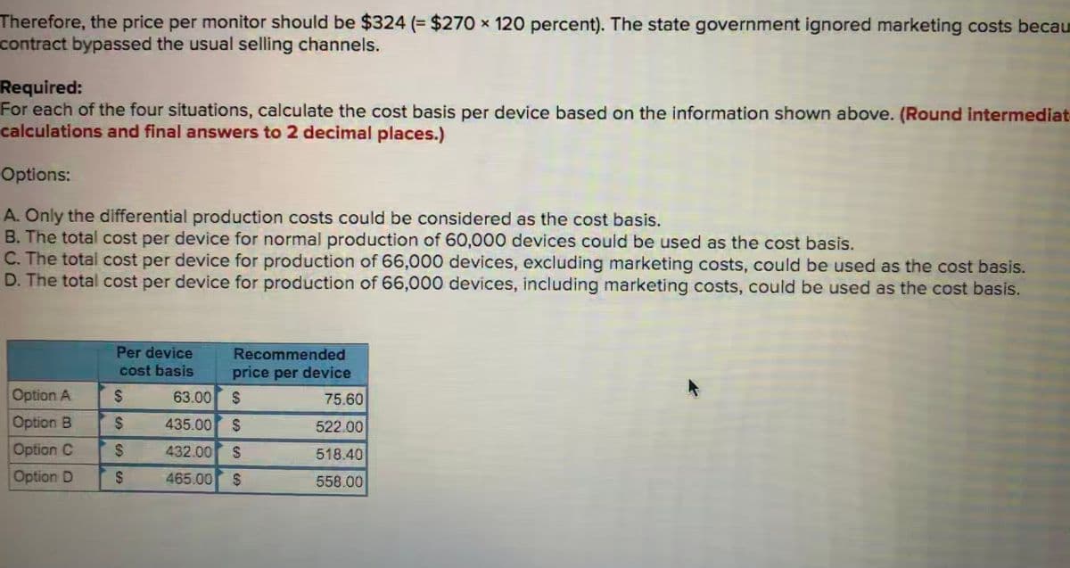 Therefore, the price per monitor should be $324 (= $270 x 120 percent). The state government ignored marketing costs becau
contract bypassed the usual selling channels.
Required:
For each of the four situations, calculate the cost basis per device based on the information shown above. (Round intermediat
calculations and final answers to 2 decimal places.)
Options:
A. Only the differential production costs could be considered as the cost basis.
B. The total cost per device for normal production of 60,000 devices could be used as the cost basis.
C. The total cost per device for production of 66,000 devices, excluding marketing costs, could be used as the cost basis.
D. The total cost per device for production of 66,000 devices, including marketing costs, could be used as the cost basis.
Per device
Recommended
cost basis
price per device
Option A
63.00
75.60
Option B
435.00
522.00
Option C
432.00
518.40
Option D
465.00
24
558.00
%24
%24
%24
%24
%24
%24
%24
%24

