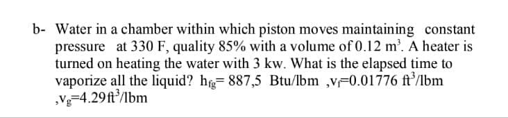 b- Water in a chamber within which piston moves maintaining constant
pressure at 330 F, quality 85% with a volume of 0.12 m'. A heater is
turned on heating the water with 3 kw. What is the elapsed time to
vaporize all the liquid? hg= 887,5 Btu/lbm ,v=0.01776 ft/lbm
,Vg=4.29ft/lbm
