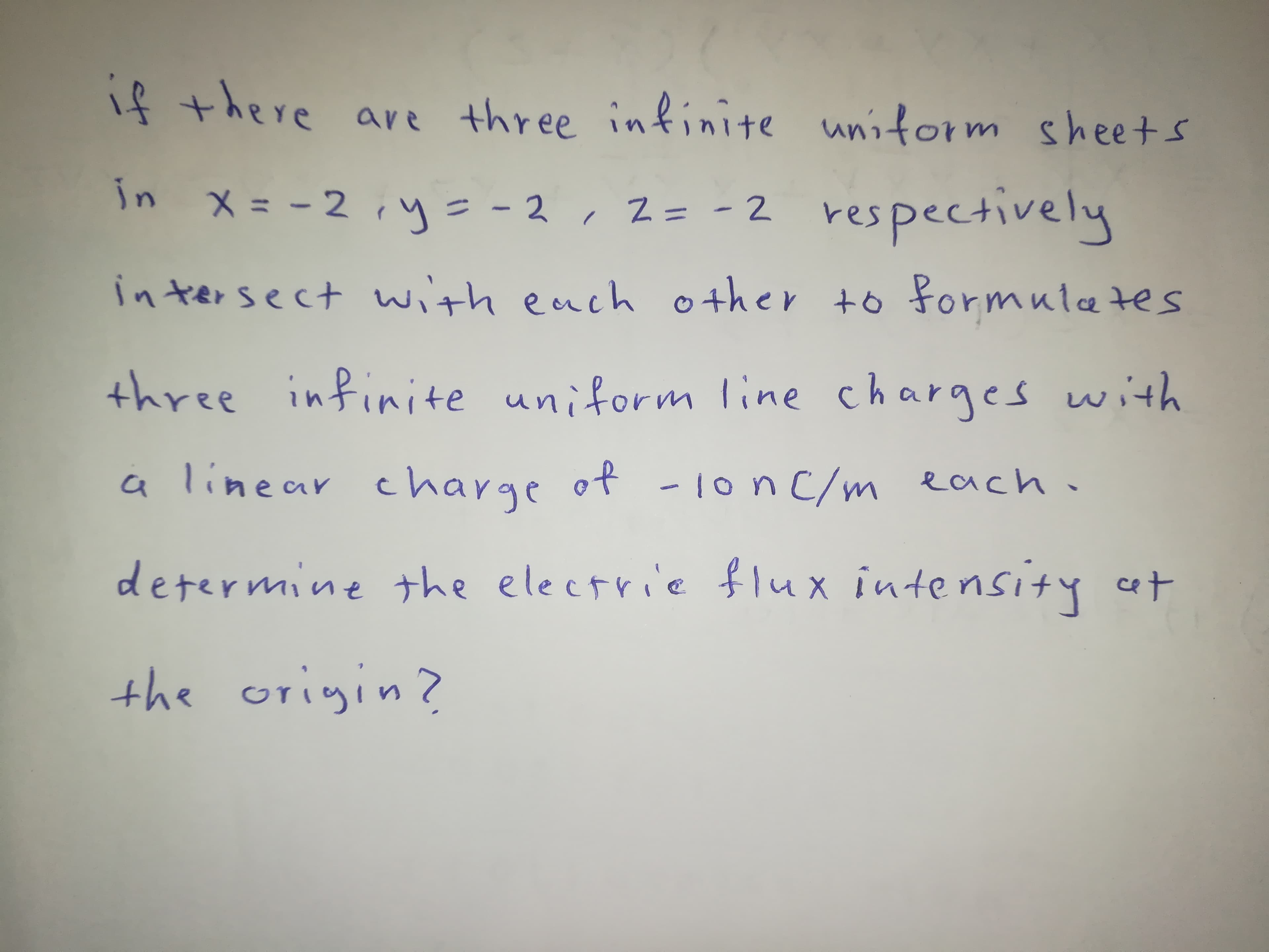 if there are three infinite unitorm sheets
in x= -2, y= - 2, 2= -2 respectively
メ= -2
|
in tersect with each other to formuletes
three infinite uniform line charges with
a linear charge of -1on C/m each.
determine the electrie flux intensity cat
the origin?
