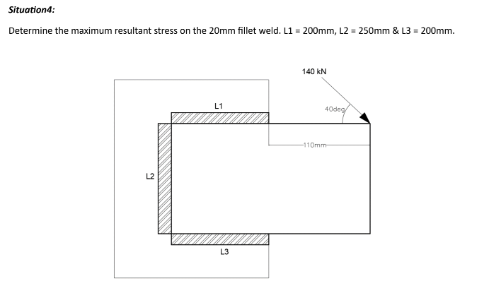 Situation4:
Determine the maximum resultant stress on the 20mm fillet weld. L1 = 200mm, L2 = 250mm & L3 = 200mm.
L2
L1
L3
140 kN
-110mm
40deg