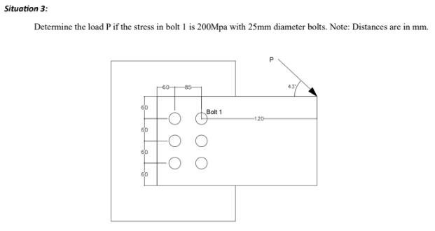 Situation 3:
Determine the load P if the stress in bolt 1 is 200Mpa with 25mm diameter bolts. Note: Distances are in mm.
60
60
60
60
60-
85
Bolt 1
-120-
43