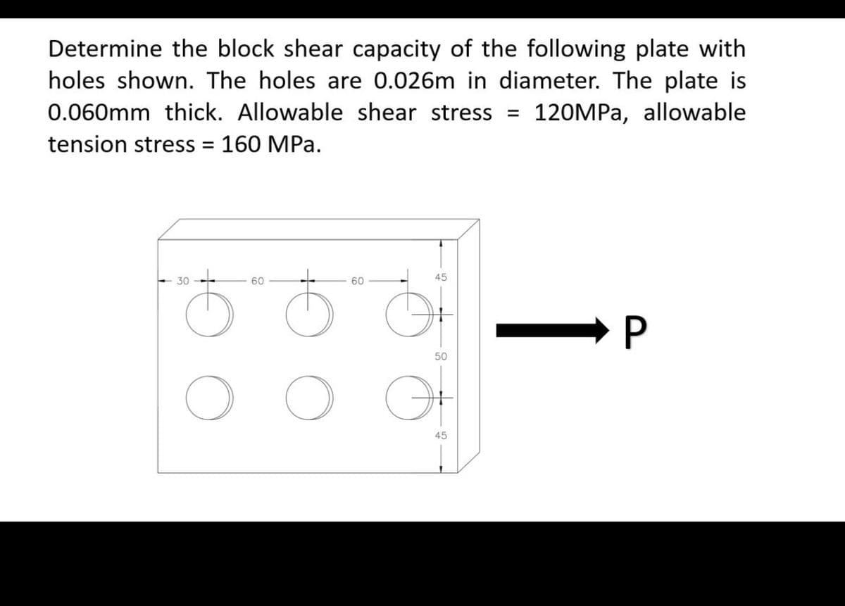 Determine the block shear capacity of the following plate with
holes shown. The holes are 0.026m in diameter. The plate is
0.060mm thick. Allowable shear stress =
tension stress = 160 MPa.
120MPa, allowable
45
30
60
60
50
O
45
P