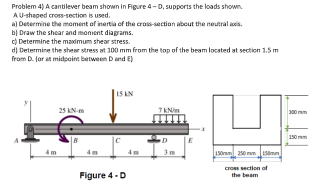 Problem 4) A cantilever beam shown in Figure 4-D, supports the loads shown.
A U-shaped cross-section is used.
a) Determine the moment of inertia of the cross-section about the neutral axis.
b) Draw the shear and moment diagrams.
c) Determine the maximum shear stress.
d) Determine the shear stress at 100 mm from the top of the beam located at section 1.5 m
from D. (or at midpoint between D and E)
4m
25 kN-m
4m
15 kN
Figure 4 - D
4m
7 kN/m
D
3m
150mm 250 mm 150mm
cross section of
the beam
300 mm
150 mm