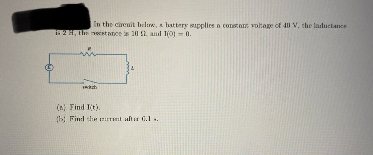 In the circuit below, a battery supplies a constant voltage of 40 V, the inductance
is 2 H, the resistance is 10 N, and I(0) = 0.
%3D
E
switch
(a) Find I(t).
(b) Find the current after 0.1 s.
