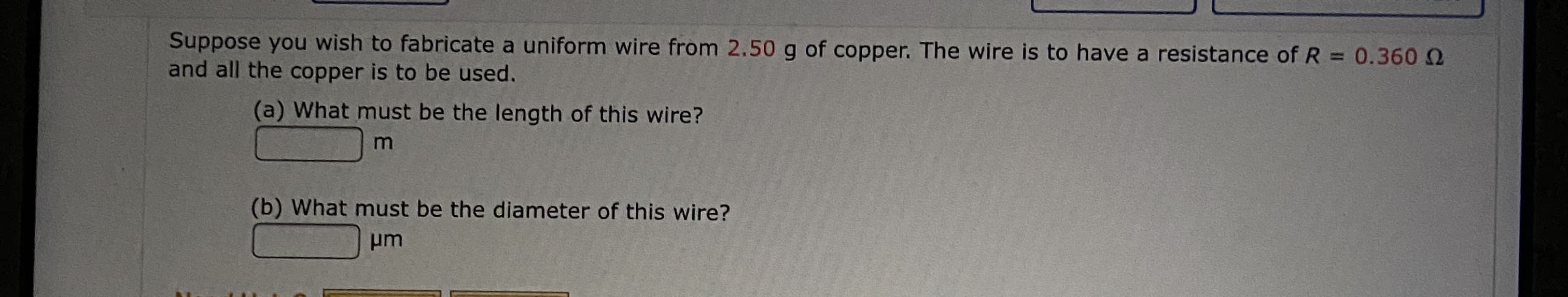 Suppose you wish to fabricate a uniform wire from 2.50 g of copper. The wire is to have a resistance of R = 0.360 2
and all the copper is to be used.
%3D
(a) What must be the length of this wire?
(b) What must be the diameter of this wire?
pm
