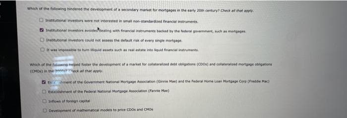 Which of the following hindered the development of a secondary market for mortgages in the early 20th century? Check all that apply.
Institutional investors were not interested in small non-standardized financial instruments.
Institutional investors avoided dealing with financial instruments backed by the federal government, such as mortgages
Institutional investors could not assess the default risk of every single mortgage
It was impossible to turn illiquid assets such as real estate into liquid financial instruments.
Which of the following helped foster the development of a market for collateralized debt obligations (CDOs) and collateralized mortgage obligations
(CMOS) in the 2000er Check all that apply.
Estashment of the Government National Mortgage Association (Ginnie Mae) and the Federal Home Loan Mortgage Corp (Freddie Mac)
Establishment of the Federal National Mortgage Association (Fannie Mae)
Inflows of foreign capital
Development of mathematical models to price CDOS and CMOS