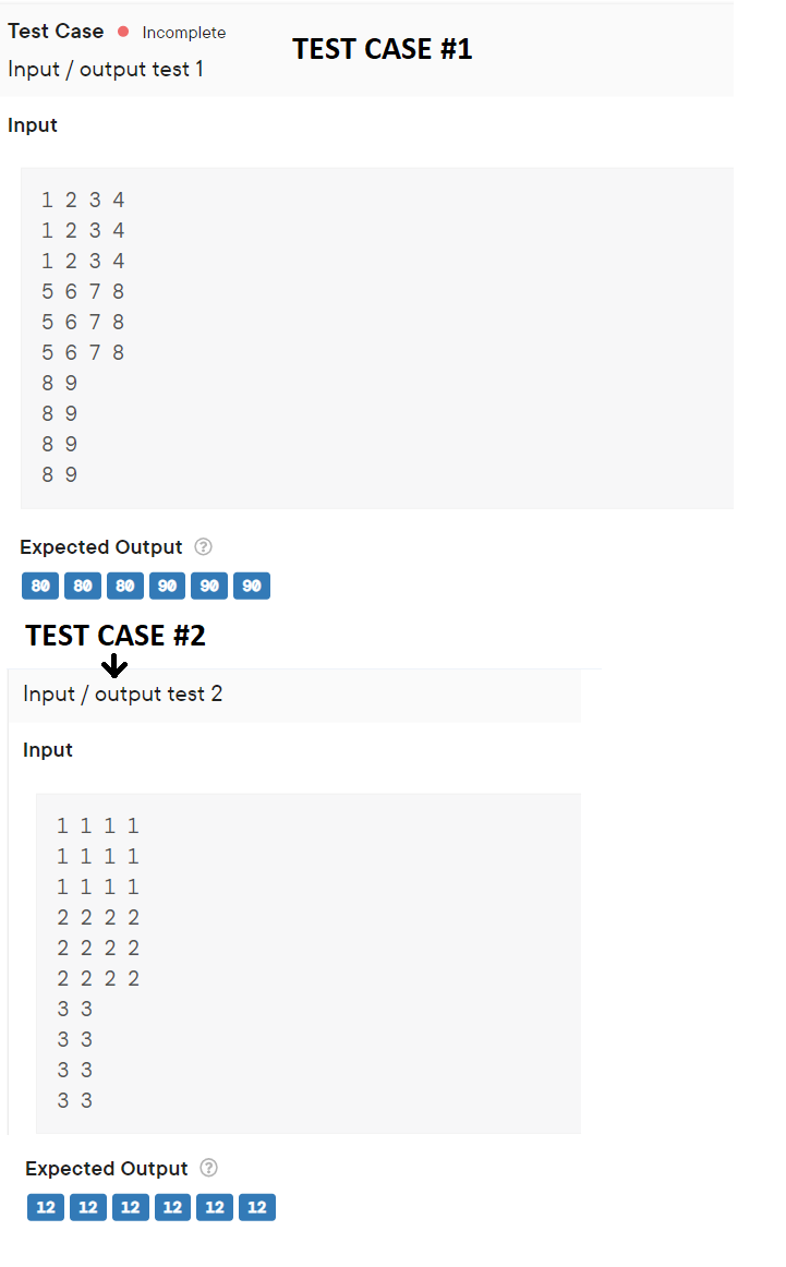 Test Case ● Incomplete
TEST CASE ##1
Input / output test 1
Input
1 2 3 4
1 2 3 4
1 2 3 4
5 6 7 8
5 6 7 8
5 6 7 8
8 9
8 9
8 9
8 9
Expected Output O
80 80
80
90
90
90
TEST CASE #2
Input / output test 2
Input
11 1 1
1 1 1 1
1 1 1 1
2 2 2 2
2 2 2 2
2 2 2 2
3 3
3 3
3 3
3 3
Expected Output O
12
12
12
12
12
12
