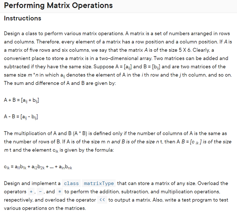 Performing Matrix Operations
Instructions
Design a class to perform various matrix operations. A matrix is a set of numbers arranged in rows
and columns. Therefore, every element of a matrix has a row position and a column position. If A is
a matrix of five rows and six columns, we say that the matrix A is of the size 5 X 6. Clearly, a
convenient place to store a matrix is in a two-dimensional array. Two matrices can be added and
subtracted if they have the same size. Suppose A = [aj] and B = [b] and are two matrices of the
same size m *n in which aj denotes the element of A in the i th row and the jth column, and so on.
The sum and difference of A and B are given by:
A + B = [aj + bij]
A -B = [aj - bj]
The multiplication of A and B (A * B) is defined only if the number of columns of A is the same as
the number of rows of B. If A is of the size m n and B is of the size n t, then A B = [c ik ] is of the size
mt and the element cik is given by the formula:
Cik = ajbik + ajzb2k + ... + ainbnk
Design and implement a class matrixType that can store a matrix of any size. Overload the
operators +, - , and * to perform the addition, subtraction, and multiplication operations,
respectively, and overload the operator << to output a matrix. Also, write a test program to test
various operations on the matrices.
