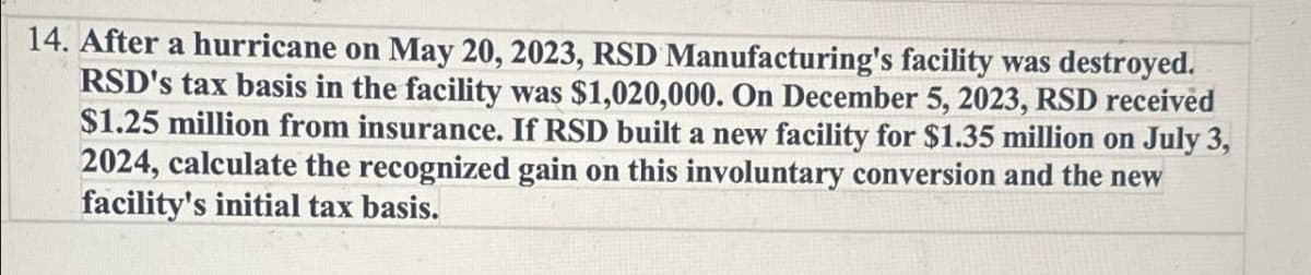 14. After a hurricane on May 20, 2023, RSD Manufacturing's facility was destroyed.
RSD's tax basis in the facility was $1,020,000. On December 5, 2023, RSD received
$1.25 million from insurance. If RSD built a new facility for $1.35 million on July 3,
2024, calculate the recognized gain on this involuntary conversion and the new
facility's initial tax basis.