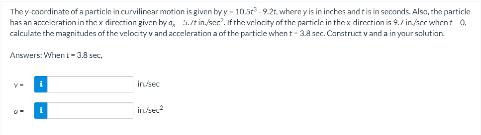 The y-coordinate of a particle in curvilinear motion is given by y = 10.5t3 - 9.2t, where y is in inches and t is in seconds. Also, the particle
has an acceleration in the x-direction given by ax = 5.7t in./sec². If the velocity of the particle in the x-direction is 9.7 in./sec when t = 0,
calculate the magnitudes of the velocity v and acceleration a of the particle when t = 3.8 sec. Construct vand a in your solution.
Answers: When t - 3.8 sec,
V=
i
in./sec
a =
i
in./sec²
