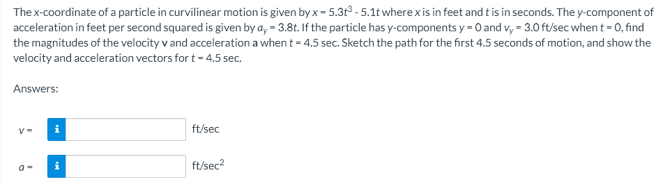 The x-coordinate of a particle in curvilinear motion is given by x = 5.3t³ - 5.1t where x is in feet and t is in seconds. The y-component of
acceleration in feet per second squared is given by ay = 3.8t. If the particle has y-components y = 0 and vy = 3.0 ft/sec when t = 0, find
the magnitudes of the velocity v and acceleration a when t = 4.5 sec. Sketch the path for the first 4.5 seconds of motion, and show the
velocity and acceleration vectors for t = 4.5 sec.
Answers:
V =
i
ft/sec
i
ft/sec²
a =