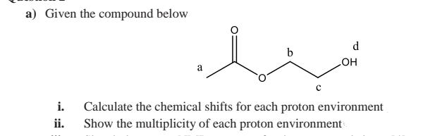 a) Given the compound below
d
b
a
но
i.
Calculate the chemical shifts for each proton environment
Show the multiplicity of each proton environment
ii.

